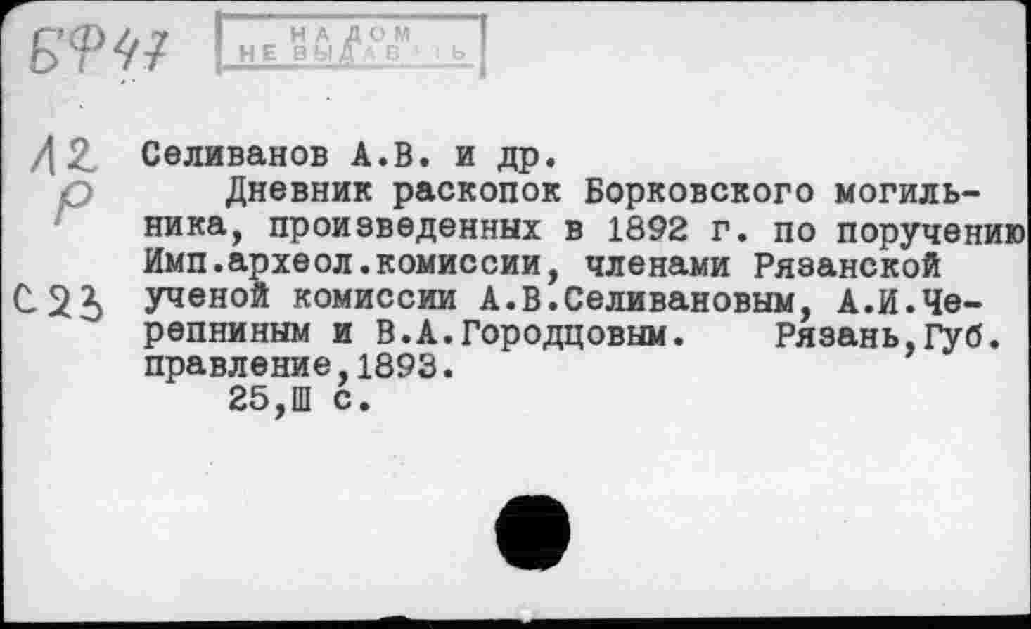 ﻿Б<РЏ
НАЛОМ
НЕ 8 bl f А В '
/| 2. Селиванов А.В. и др.
р Дневник раскопок Борковского могильника, произведенных в 1892 г. по поручению Имп.археол.комиссии, членами Рязанской С 2і Ученой комиссии А.В.Селивановым, А.И.Черепниным и В.А.Городцовым. Рязань,Губ. правление,1893.
25,Ш с.